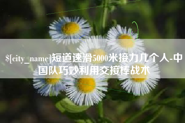 短道速滑5000米接力几个人-中国队巧妙利用交接棒战术