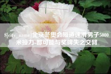 北京冬奥会短道速滑男子5000米接力-都可能与奖牌失之交臂