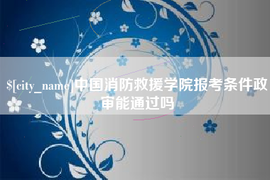 中国消防救援学院报考条件政审能通过吗
